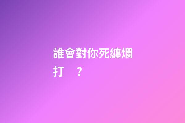 誰會對你死纏爛打？